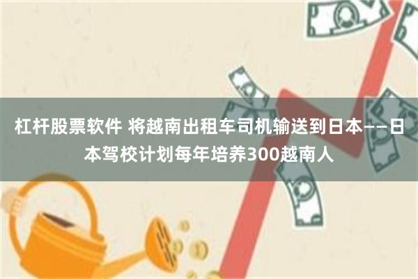 杠杆股票软件 将越南出租车司机输送到日本——日本驾校计划每年培养300越南人