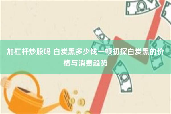 加杠杆炒股吗 白炭黑多少钱一顿初探白炭黑的价格与消费趋势