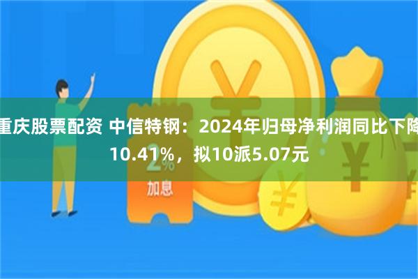 重庆股票配资 中信特钢：2024年归母净利润同比下降10.41%，拟10派5.07元