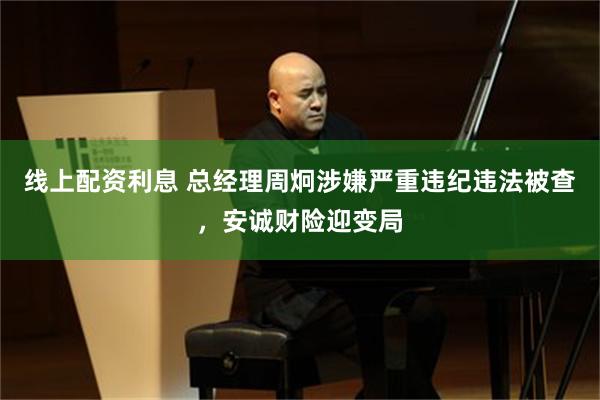 线上配资利息 总经理周炯涉嫌严重违纪违法被查，安诚财险迎变局