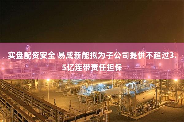 实盘配资安全 易成新能拟为子公司提供不超过3.5亿连带责任担保