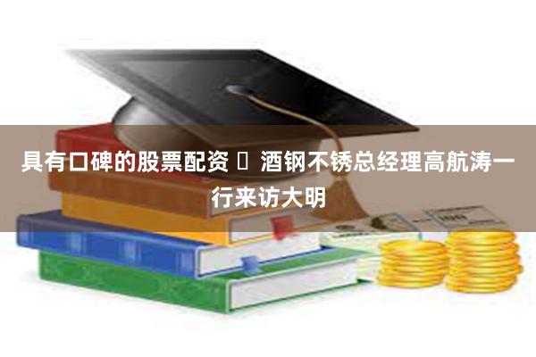 具有口碑的股票配资 ​酒钢不锈总经理高航涛一行来访大明