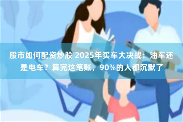 股市如何配资炒股 2025年买车大决战：油车还是电车？算完这笔账，90%的人都沉默了
