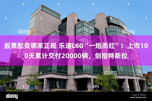 股票配资哪家正规 乐道L60“一炮而红”！上市100天累计交付20000辆，剑指特斯拉