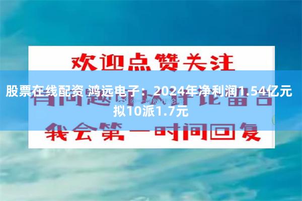 股票在线配资 鸿远电子：2024年净利润1.54亿元 拟10派1.7元