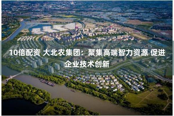 10倍配资 大北农集团：聚集高端智力资源 促进企业技术创新