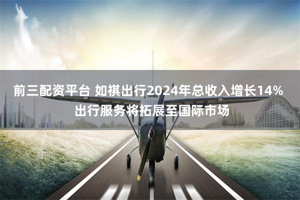 前三配资平台 如祺出行2024年总收入增长14%  出行服务将拓展至国际市场