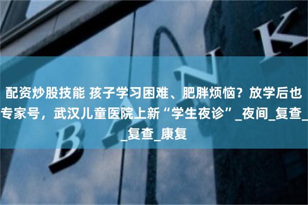 配资炒股技能 孩子学习困难、肥胖烦恼？放学后也能看专家号，武汉儿童医院上新“学生夜诊”_夜间_复查_康复