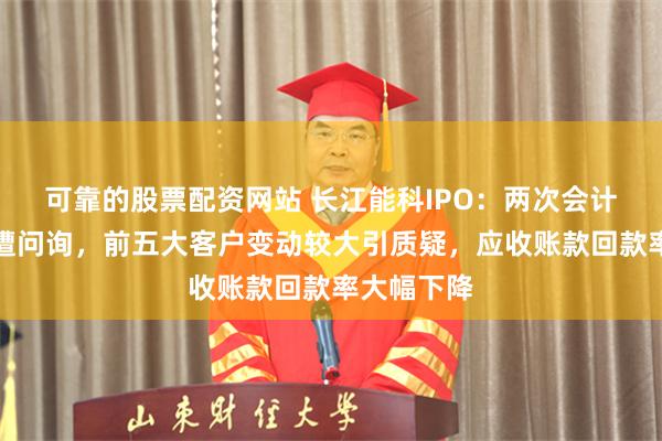可靠的股票配资网站 长江能科IPO：两次会计差错更正遭问询，前五大客户变动较大引质疑，应收账款回款率大幅下降