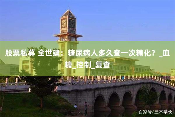 股票私募 全世建：糖尿病人多久查一次糖化？_血糖_控制_复查