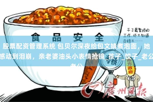 股票配资管理系统 包贝尔深夜给包文婧煮泡面，她感动到泪崩，亲老婆油头小表情抢镜_孩子_饺子_老公