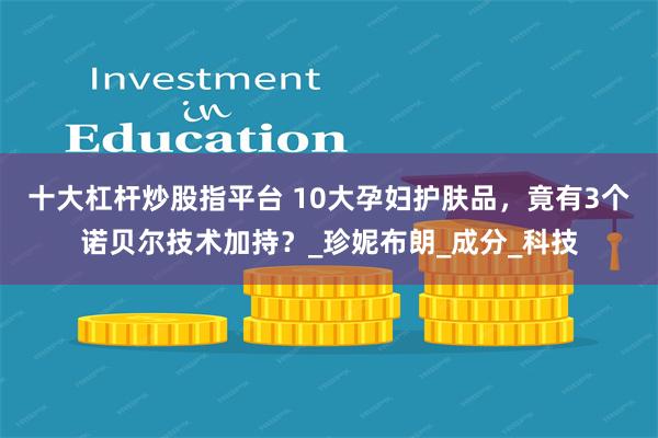 十大杠杆炒股指平台 10大孕妇护肤品，竟有3个诺贝尔技术加持？_珍妮布朗_成分_科技