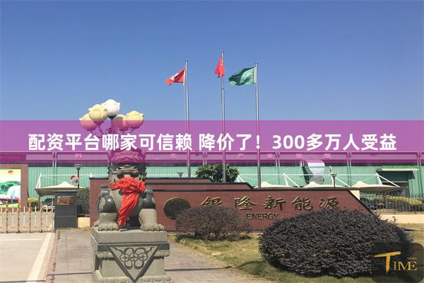配资平台哪家可信赖 降价了！300多万人受益