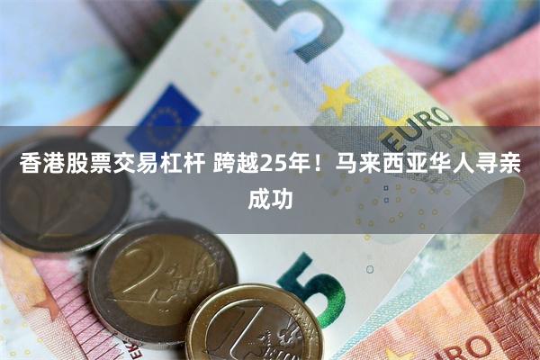 香港股票交易杠杆 跨越25年！马来西亚华人寻亲成功