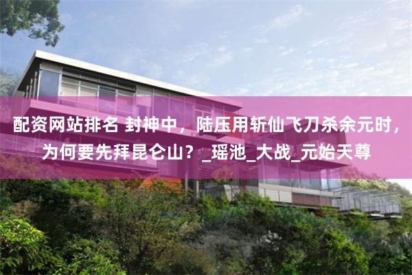 配资网站排名 封神中，陆压用斩仙飞刀杀余元时，为何要先拜昆仑山？_瑶池_大战_元始天尊
