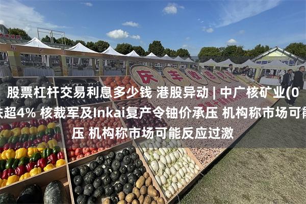 股票杠杆交易利息多少钱 港股异动 | 中广核矿业(01164)再跌超4% 核裁军及Inkai复产令铀价承压 机构称市场可能反应过激
