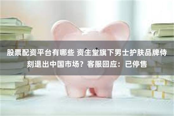 股票配资平台有哪些 资生堂旗下男士护肤品牌侍刻退出中国市场？客服回应：已停售