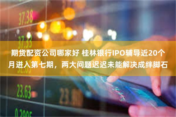 期货配资公司哪家好 桂林银行IPO辅导近20个月进入第七期，两大问题迟迟未能解决成绊脚石