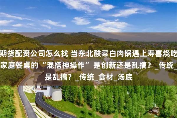 期货配资公司怎么找 当东北酸菜白肉锅遇上寿喜烧吃法！95 后家庭餐桌的 “混搭神操作” 是创新还是乱搞？_传统_食材_汤底