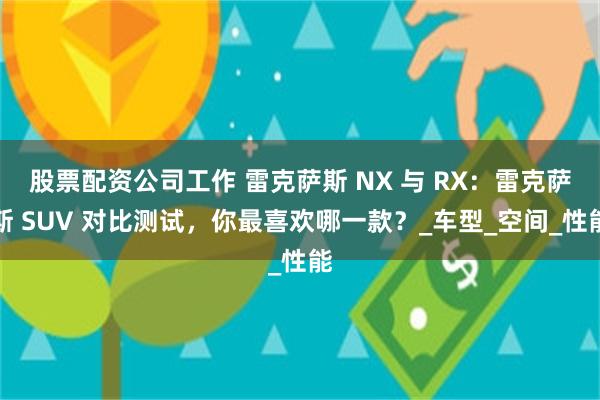 股票配资公司工作 雷克萨斯 NX 与 RX：雷克萨斯 SUV 对比测试，你最喜欢哪一款？_车型_空间_性能