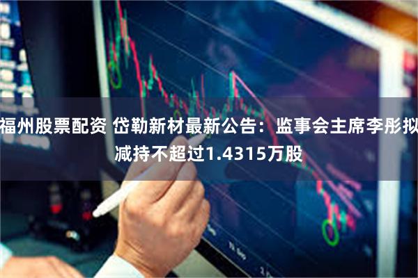 福州股票配资 岱勒新材最新公告：监事会主席李彤拟减持不超过1.4315万股