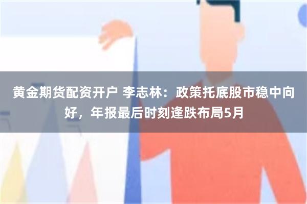 黄金期货配资开户 李志林：政策托底股市稳中向好，年报最后时刻逢跌布局5月