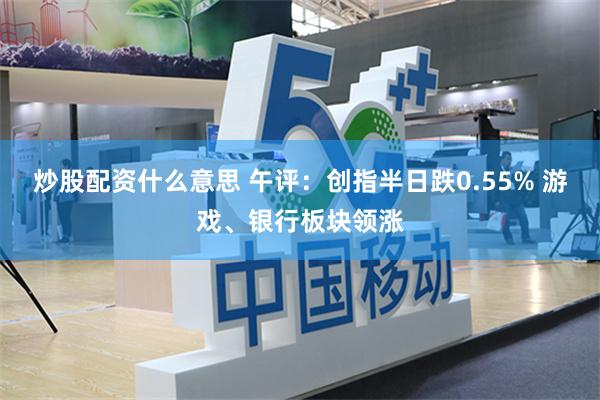 炒股配资什么意思 午评：创指半日跌0.55% 游戏、银行板块领涨