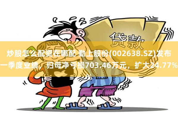 炒股怎么配资在哪配 勤上股份(002638.SZ)发布一季度业绩，归母净亏损703.46万元，扩大24.77%