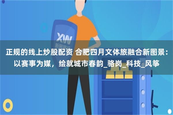 正规的线上炒股配资 合肥四月文体旅融合新图景：以赛事为媒，绘就城市春韵_骆岗_科技_风筝