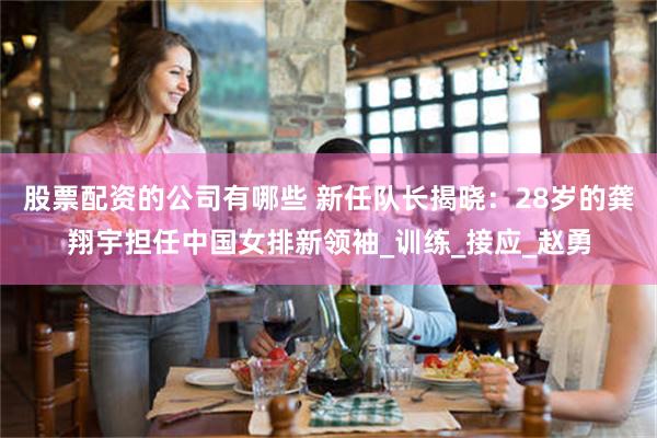 股票配资的公司有哪些 新任队长揭晓：28岁的龚翔宇担任中国女排新领袖_训练_接应_赵勇
