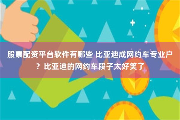 股票配资平台软件有哪些 比亚迪成网约车专业户？比亚迪的网约车段子太好笑了