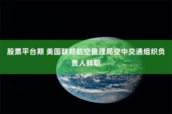 股票平台期 美国联邦航空管理局空中交通组织负责人辞职