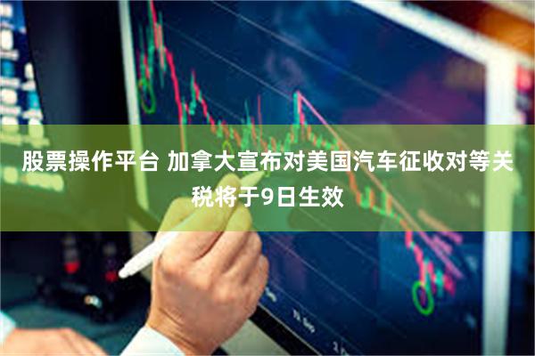 股票操作平台 加拿大宣布对美国汽车征收对等关税将于9日生效