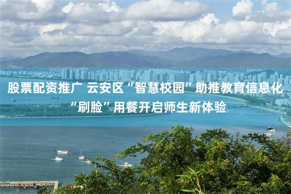 股票配资推广 云安区“智慧校园”助推教育信息化 “刷脸”用餐开启师生新体验