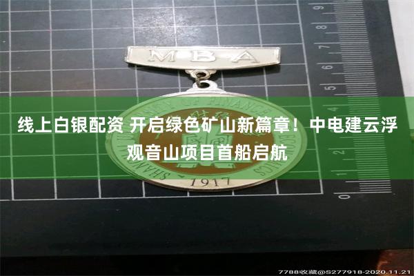线上白银配资 开启绿色矿山新篇章！中电建云浮观音山项目首船启航