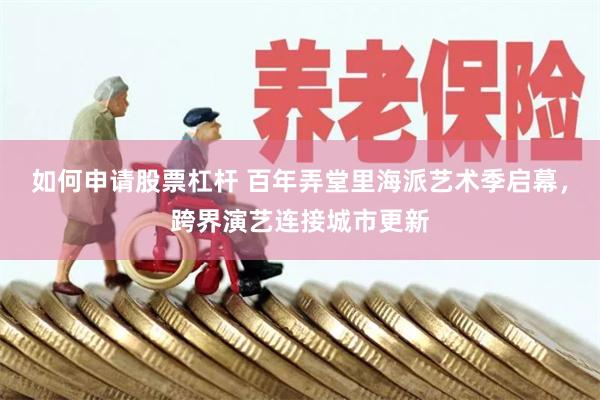 如何申请股票杠杆 百年弄堂里海派艺术季启幕，跨界演艺连接城市更新