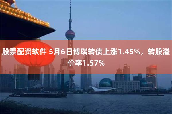 股票配资软件 5月6日博瑞转债上涨1.45%，转股溢价率1.57%