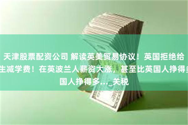 天津股票配资公司 解读英美贸易协议！英国拒绝给欧盟留学生减学费！在英波兰人薪资大涨，甚至比英国人挣得多..._关税