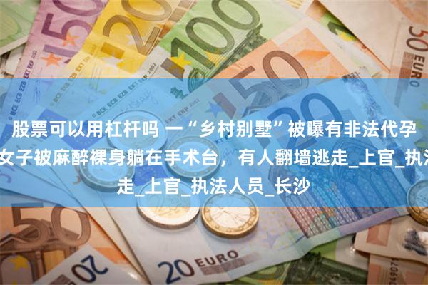 股票可以用杠杆吗 一“乡村别墅”被曝有非法代孕！举报人：女子被麻醉裸身躺在手术台，有人翻墙逃走_上官_执法人员_长沙