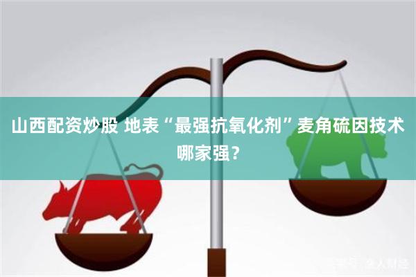山西配资炒股 地表“最强抗氧化剂”麦角硫因技术哪家强？