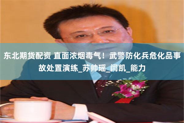 东北期货配资 直面浓烟毒气！武警防化兵危化品事故处置演练_苏帅瑶_闫凯_能力