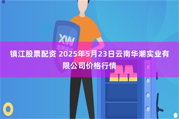 镇江股票配资 2025年5月23日云南华潮实业有限公司价格行情