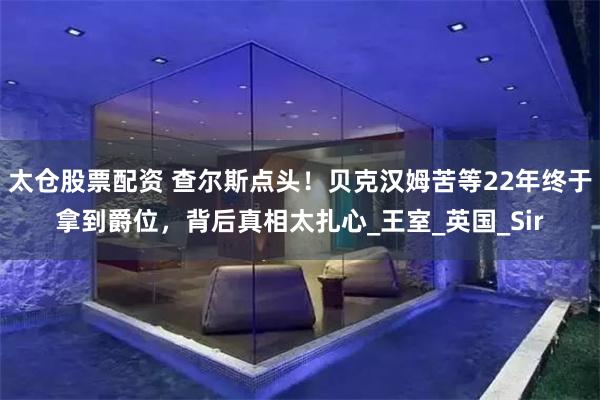 太仓股票配资 查尔斯点头！贝克汉姆苦等22年终于拿到爵位，背后真相太扎心_王室_英国_Sir