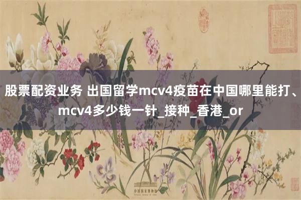 股票配资业务 出国留学mcv4疫苗在中国哪里能打、mcv4多少钱一针_接种_香港_or