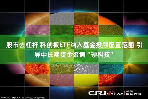 股市去杠杆 科创板ETF纳入基金投顾配置范围 引导中长期资金聚焦“硬科技”