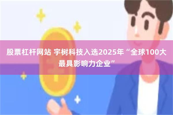 股票杠杆网站 宇树科技入选2025年“全球100大最具影响力企业”