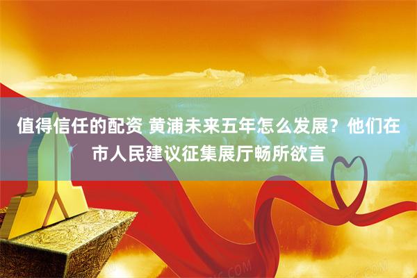 值得信任的配资 黄浦未来五年怎么发展？他们在市人民建议征集展厅畅所欲言
