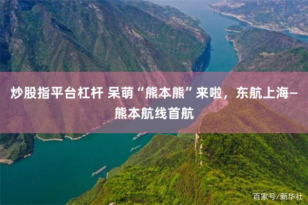 炒股指平台杠杆 呆萌“熊本熊”来啦，东航上海—熊本航线首航