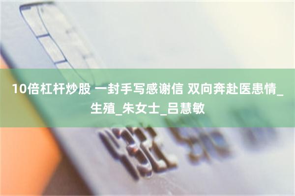10倍杠杆炒股 一封手写感谢信 双向奔赴医患情_生殖_朱女士_吕慧敏