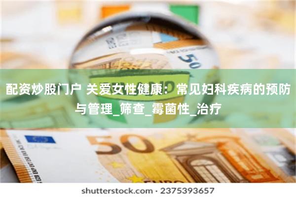 配资炒股门户 关爱女性健康：常见妇科疾病的预防与管理_筛查_霉菌性_治疗